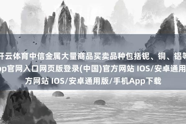 开云体育中信金属大量商品买卖品种包括铌、铜、铝等有色金属-开运app官网入口网页版登录(中国)官方网站 IOS/安卓通用版/手机App下载