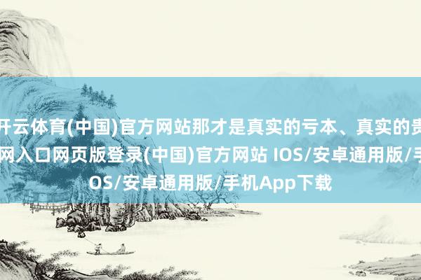 开云体育(中国)官方网站那才是真实的亏本、真实的贵-开运app官网入口网页版登录(中国)官方网站 IOS/安卓通用版/手机App下载