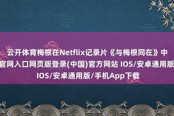 云开体育梅根在Netflix记录片《与梅根同在》中披露-开运app官网入口网页版登录(中国)官方网站 IOS/安卓通用版/手机App下载
