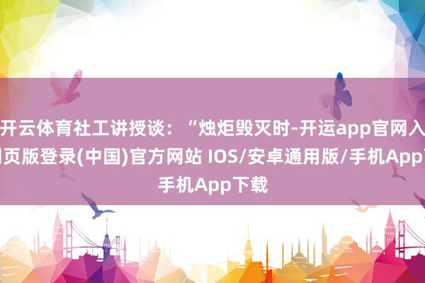 开云体育社工讲授谈：“烛炬毁灭时-开运app官网入口网页版登录(中国)官方网站 IOS/安卓通用版/手机App下载