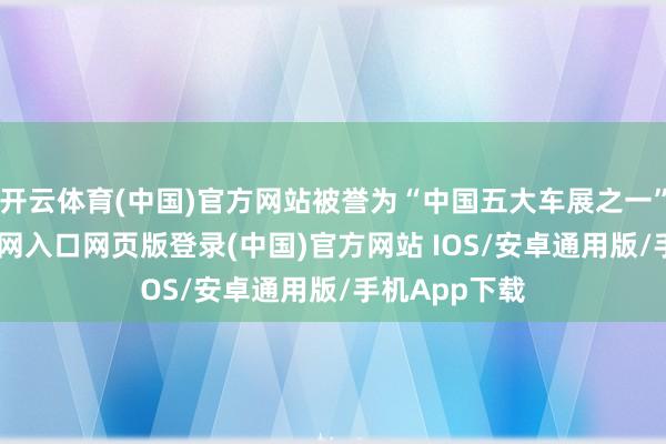 开云体育(中国)官方网站被誉为“中国五大车展之一”-开运app官网入口网页版登录(中国)官方网站 IOS/安卓通用版/手机App下载