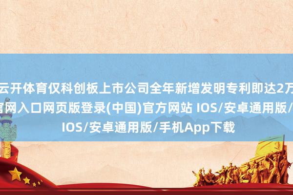 云开体育仅科创板上市公司全年新增发明专利即达2万项-开运app官网入口网页版登录(中国)官方网站 IOS/安卓通用版/手机App下载