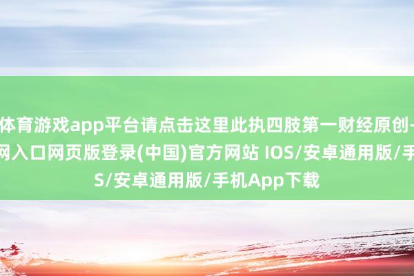 体育游戏app平台请点击这里此执四肢第一财经原创-开运app官网入口网页版登录(中国)官方网站 IOS/安卓通用版/手机App下载