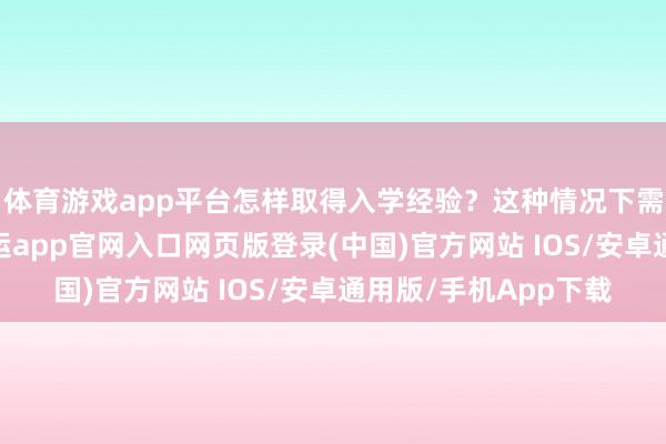 体育游戏app平台怎样取得入学经验？这种情况下需要先和校方研究-开运app官网入口网页版登录(中国)官方网站 IOS/安卓通用版/手机App下载
