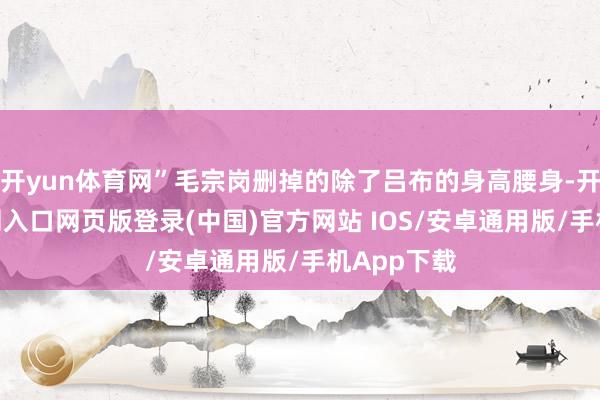 开yun体育网”毛宗岗删掉的除了吕布的身高腰身-开运app官网入口网页版登录(中国)官方网站 IOS/安卓通用版/手机App下载