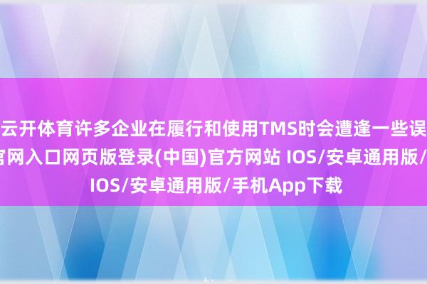 云开体育许多企业在履行和使用TMS时会遭逢一些误区-开运app官网入口网页版登录(中国)官方网站 IOS/安卓通用版/手机App下载