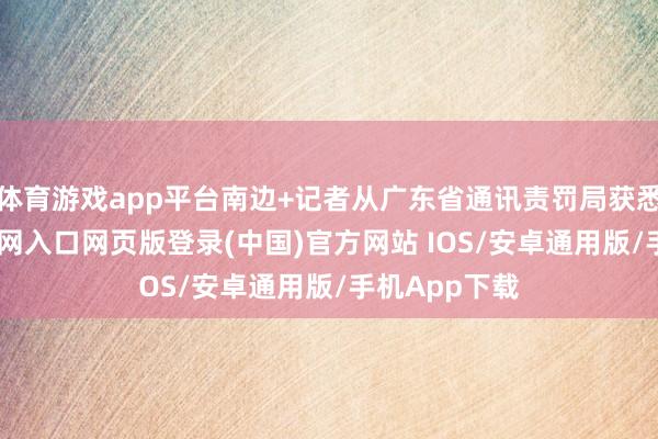 体育游戏app平台南边+记者从广东省通讯责罚局获悉-开运app官网入口网页版登录(中国)官方网站 IOS/安卓通用版/手机App下载