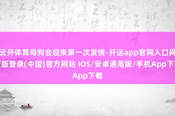 云开体育母狗会迎来第一次发情-开运app官网入口网页版登录(中国)官方网站 IOS/安卓通用版/手机App下载
