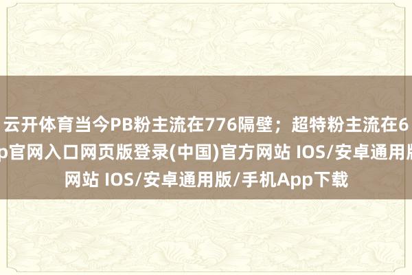 云开体育当今PB粉主流在776隔壁；超特粉主流在650隔壁-开运app官网入口网页版登录(中国)官方网站 IOS/安卓通用版/手机App下载