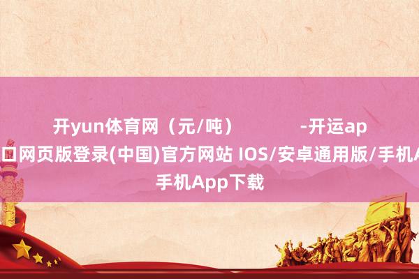 开yun体育网(元/吨) -开运app官网入口网页版登录(中国)官方网站 IOS/安卓通用版/手机App下载