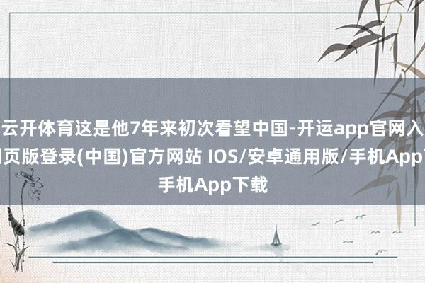 云开体育这是他7年来初次看望中国-开运app官网入口网页版登录(中国)官方网站 IOS/安卓通用版/手机App下载