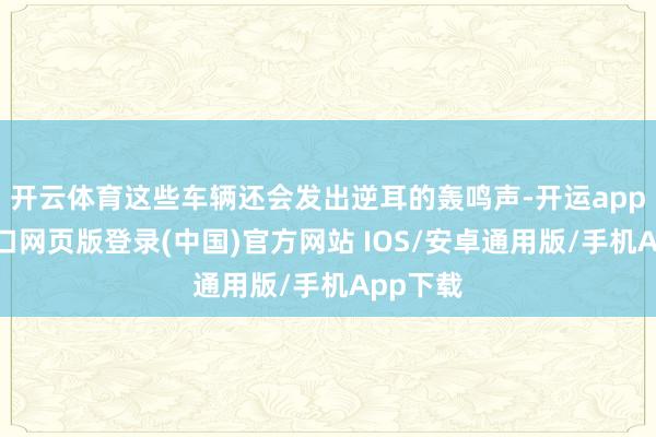 开云体育这些车辆还会发出逆耳的轰鸣声-开运app官网入口网页版登录(中国)官方网站 IOS/安卓通用版/手机App下载