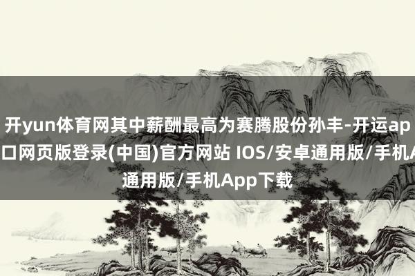 开yun体育网其中薪酬最高为赛腾股份孙丰-开运app官网入口网页版登录(中国)官方网站 IOS/安卓通用版/手机App下载