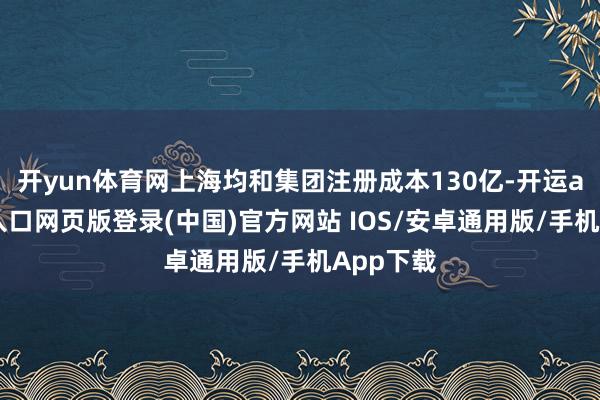 开yun体育网上海均和集团注册成本130亿-开运app官网入口网页版登录(中国)官方网站 IOS/安卓通用版/手机App下载