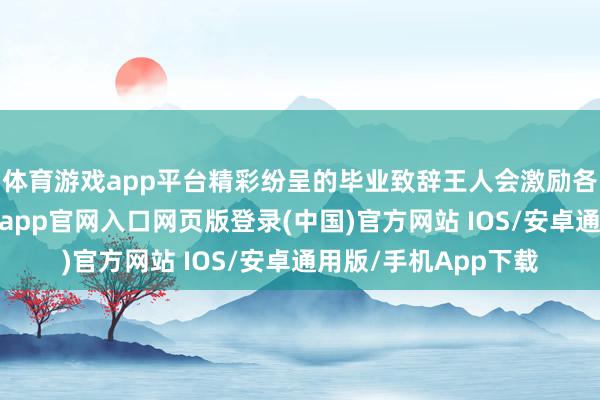 体育游戏app平台精彩纷呈的毕业致辞王人会激励各方关注和盘问-开运app官网入口网页版登录(中国)官方网站 IOS/安卓通用版/手机App下载
