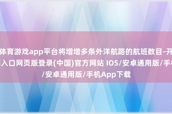 体育游戏app平台将增增多条外洋航路的航班数目-开运app官网入口网页版登录(中国)官方网站 IOS/安卓通用版/手机App下载
