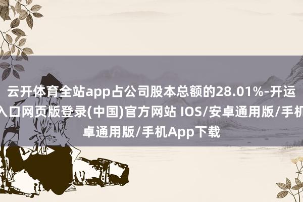 云开体育全站app占公司股本总额的28.01%-开运app官网入口网页版登录(中国)官方网站 IOS/安卓通用版/手机App下载