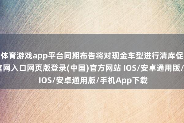 体育游戏app平台同期布告将对现金车型进行清库促销-开运app官网入口网页版登录(中国)官方网站 IOS/安卓通用版/手机App下载