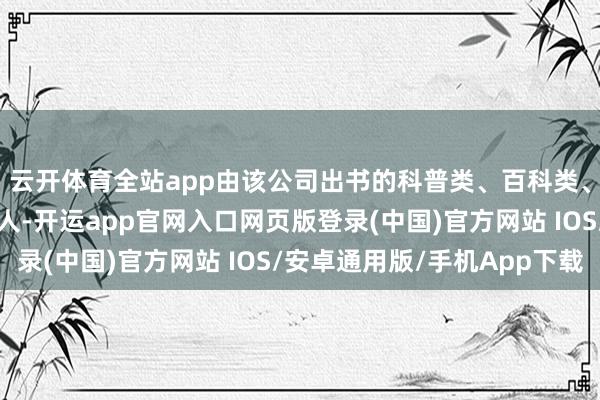 云开体育全站app由该公司出书的科普类、百科类、生活类等典籍热销人人-开运app官网入口网页版登录(中国)官方网站 IOS/安卓通用版/手机App下载