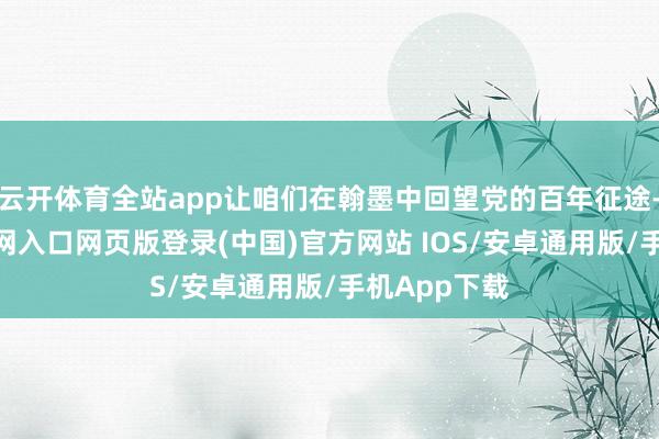 云开体育全站app让咱们在翰墨中回望党的百年征途-开运app官网入口网页版登录(中国)官方网站 IOS/安卓通用版/手机App下载