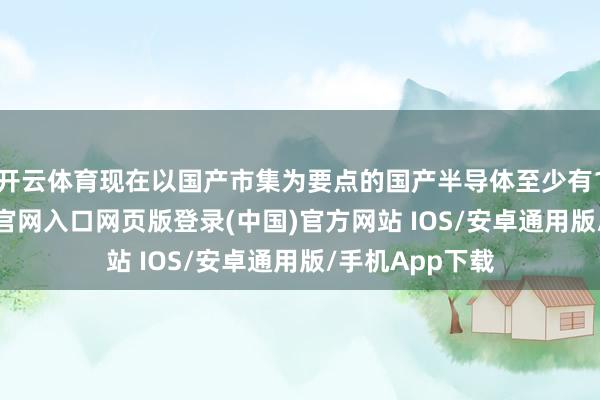 开云体育现在以国产市集为要点的国产半导体至少有10家-开运app官网入口网页版登录(中国)官方网站 IOS/安卓通用版/手机App下载