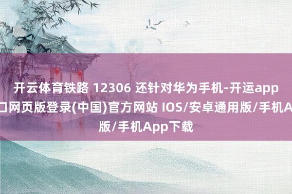 开云体育铁路 12306 还针对华为手机-开运app官网入口网页版登录(中国)官方网站 IOS/安卓通用版/手机App下载