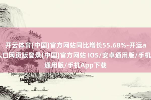 开云体育(中国)官方网站同比增长55.68%-开运app官网入口网页版登录(中国)官方网站 IOS/安卓通用版/手机App下载