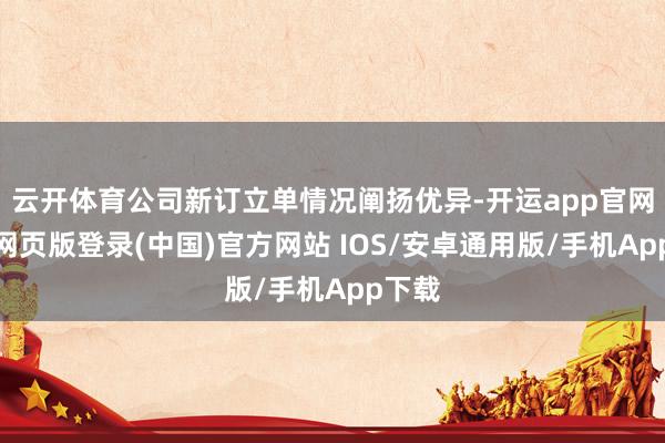 云开体育公司新订立单情况阐扬优异-开运app官网入口网页版登录(中国)官方网站 IOS/安卓通用版/手机App下载