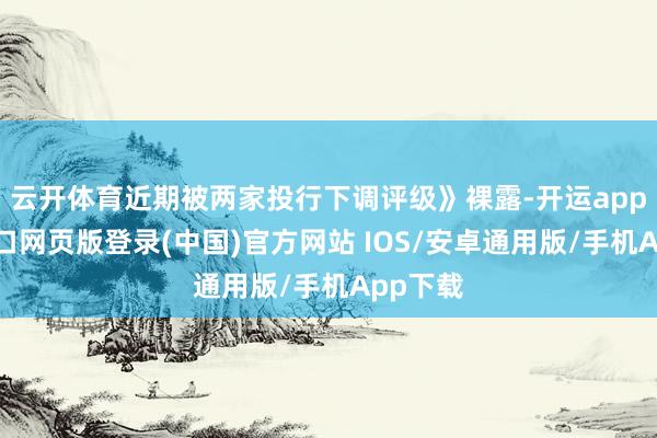 云开体育近期被两家投行下调评级》裸露-开运app官网入口网页版登录(中国)官方网站 IOS/安卓通用版/手机App下载