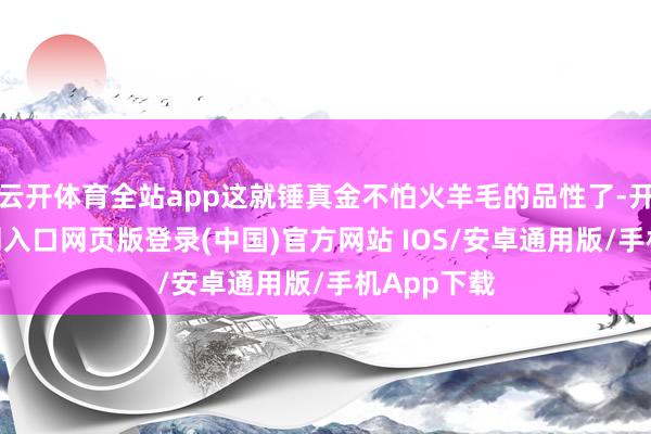 云开体育全站app这就锤真金不怕火羊毛的品性了-开运app官网入口网页版登录(中国)官方网站 IOS/安卓通用版/手机App下载
