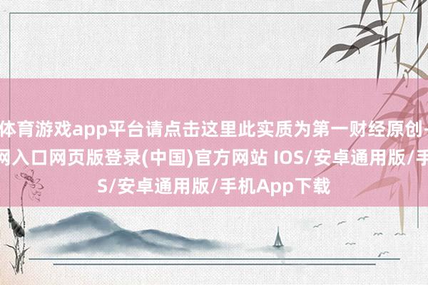 体育游戏app平台请点击这里此实质为第一财经原创-开运app官网入口网页版登录(中国)官方网站 IOS/安卓通用版/手机App下载