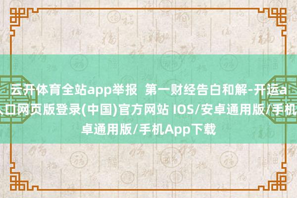 云开体育全站app举报  第一财经告白和解-开运app官网入口网页版登录(中国)官方网站 IOS/安卓通用版/手机App下载