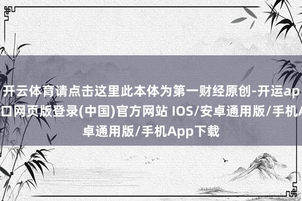 开云体育请点击这里此本体为第一财经原创-开运app官网入口网页版登录(中国)官方网站 IOS/安卓通用版/手机App下载