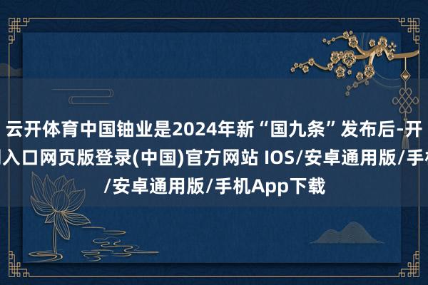 云开体育中国铀业是2024年新“国九条”发布后-开运app官网入口网页版登录(中国)官方网站 IOS/安卓通用版/手机App下载