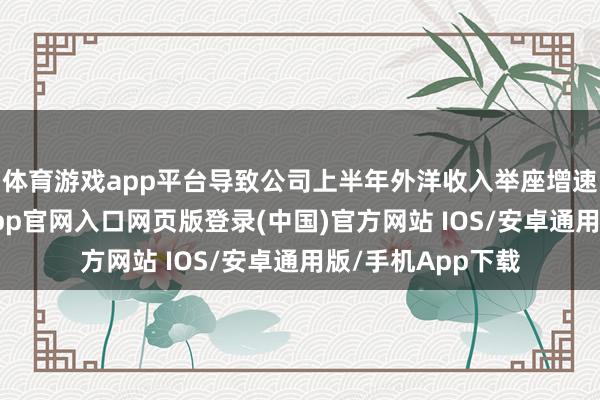 体育游戏app平台导致公司上半年外洋收入举座增速有所减缓-开运app官网入口网页版登录(中国)官方网站 IOS/安卓通用版/手机App下载