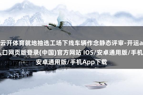 云开体育就地抽选工场下线车辆作念静态评审-开运app官网入口网页版登录(中国)官方网站 IOS/安卓通用版/手机App下载