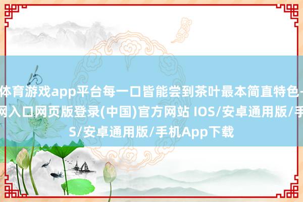 体育游戏app平台每一口皆能尝到茶叶最本简直特色-开运app官网入口网页版登录(中国)官方网站 IOS/安卓通用版/手机App下载