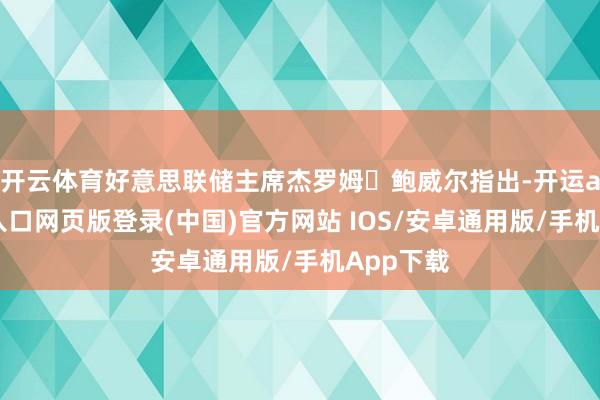 开云体育好意思联储主席杰罗姆・鲍威尔指出-开运app官网入口网页版登录(中国)官方网站 IOS/安卓通用版/手机App下载