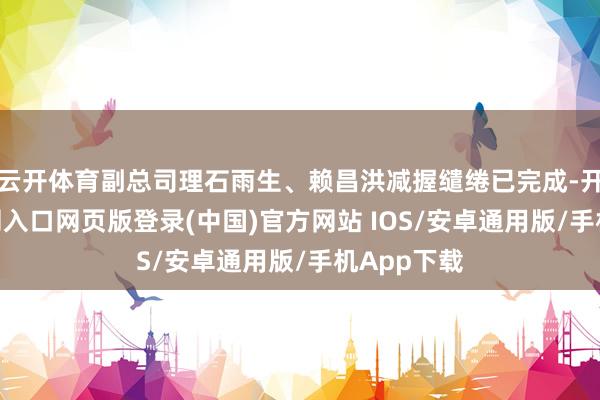 云开体育副总司理石雨生、赖昌洪减握缱绻已完成-开运app官网入口网页版登录(中国)官方网站 IOS/安卓通用版/手机App下载