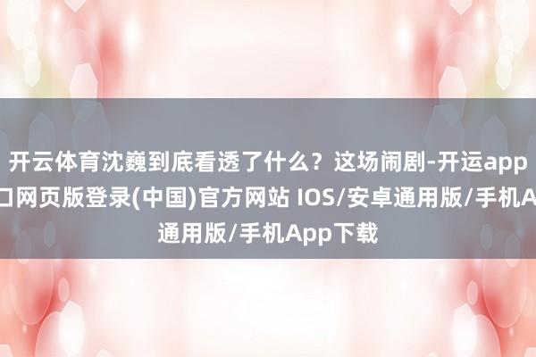 开云体育沈巍到底看透了什么?这场闹剧-开运app官网入口网页版登录(中国)官方网站 IOS/安卓通用版/手机App下载