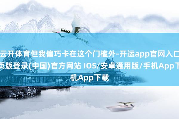 云开体育但我偏巧卡在这个门槛外-开运app官网入口网页版登录(中国)官方网站 IOS/安卓通用版/手机App下载