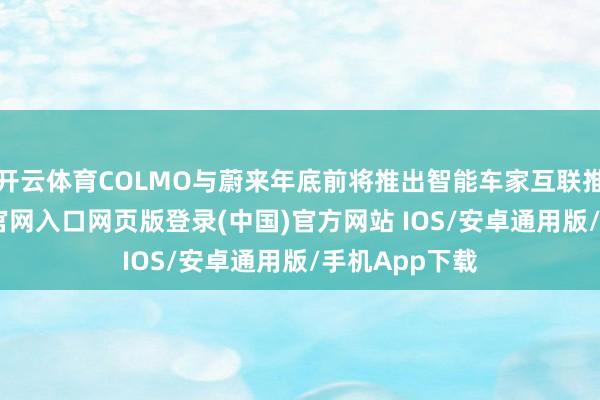 开云体育COLMO与蔚来年底前将推出智能车家互联推选-开运app官网入口网页版登录(中国)官方网站 IOS/安卓通用版/手机App下载