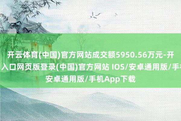 开云体育(中国)官方网站成交额5950.56万元-开运app官网入口网页版登录(中国)官方网站 IOS/安卓通用版/手机App下载
