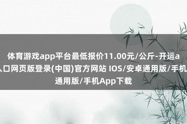 体育游戏app平台最低报价11.00元/公斤-开运app官网入口网页版登录(中国)官方网站 IOS/安卓通用版/手机App下载