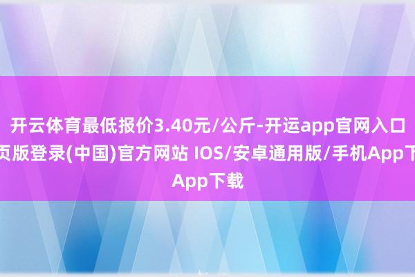 开云体育最低报价3.40元/公斤-开运app官网入口网页版登录(中国)官方网站 IOS/安卓通用版/手机App下载