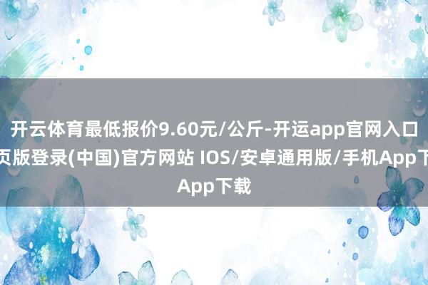 开云体育最低报价9.60元/公斤-开运app官网入口网页版登录(中国)官方网站 IOS/安卓通用版/手机App下载