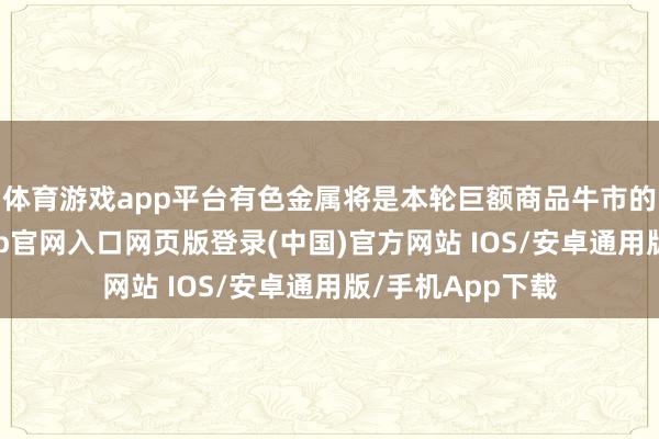 体育游戏app平台有色金属将是本轮巨额商品牛市的主力军-开运app官网入口网页版登录(中国)官方网站 IOS/安卓通用版/手机App下载