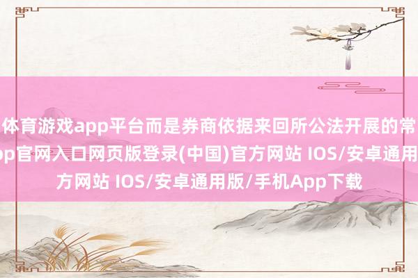 体育游戏app平台而是券商依据来回所公法开展的常态化操作-开运app官网入口网页版登录(中国)官方网站 IOS/安卓通用版/手机App下载