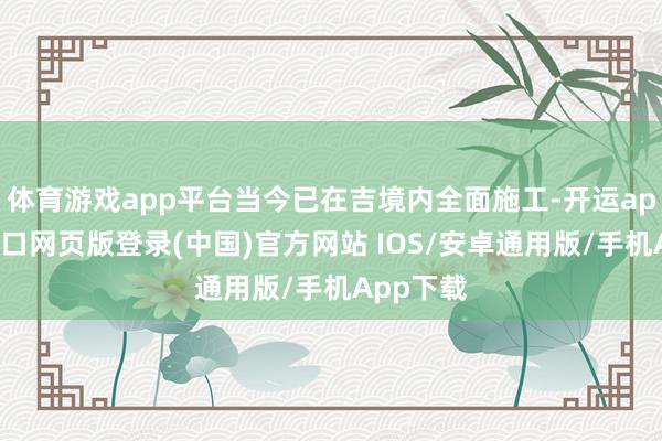 体育游戏app平台当今已在吉境内全面施工-开运app官网入口网页版登录(中国)官方网站 IOS/安卓通用版/手机App下载