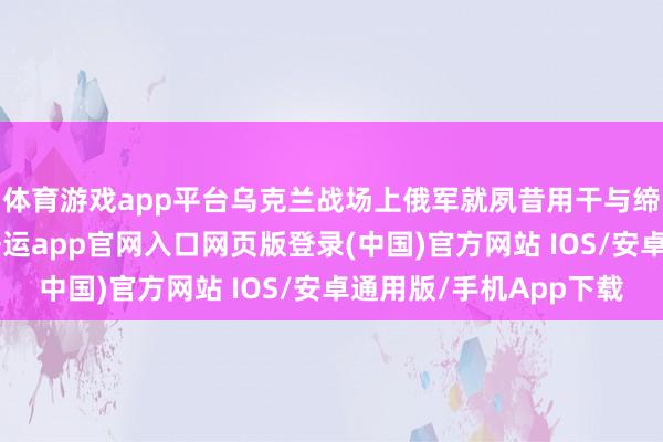 体育游戏app平台乌克兰战场上俄军就夙昔用干与缔造掐断它的链路 -开运app官网入口网页版登录(中国)官方网站 IOS/安卓通用版/手机App下载